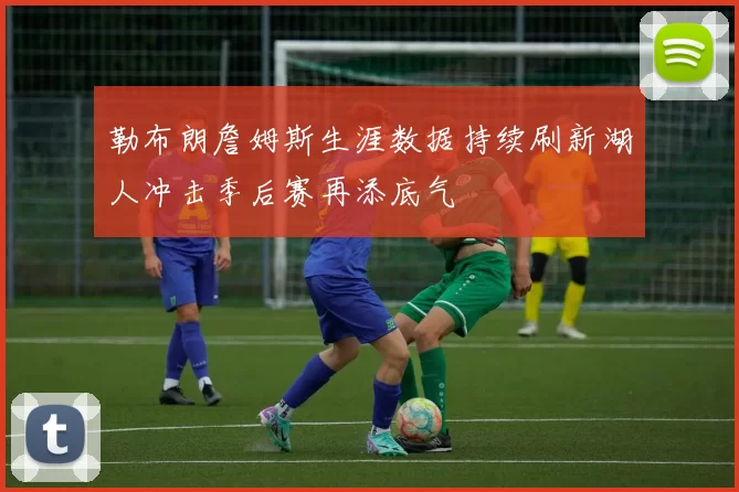 勒布朗詹姆斯生涯数据持续刷新湖人冲击季后赛再添底气