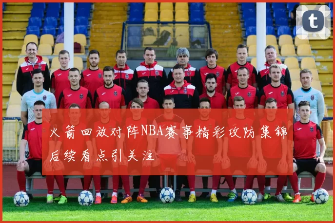 火箭回放对阵NBA赛事精彩攻防集锦后续看点引关注