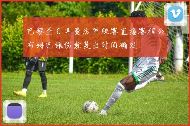 巴黎圣日耳曼法甲联赛直播赛程公布姆巴佩伤愈复出时间确定