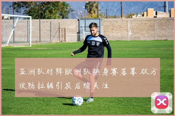 亚洲队对阵欧洲队热身赛落幕 双方攻防拉锯引发后续关注