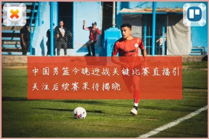 中国男篮今晚迎战关键比赛直播引关注后续赛果待揭晓