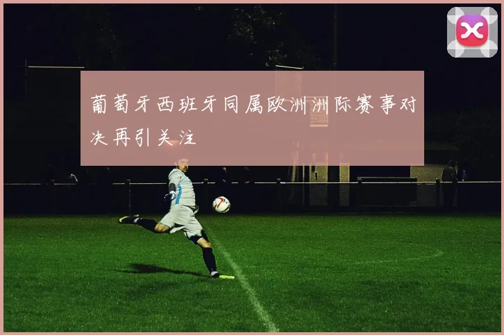 葡萄牙西班牙同属欧洲洲际赛事对决再引关注