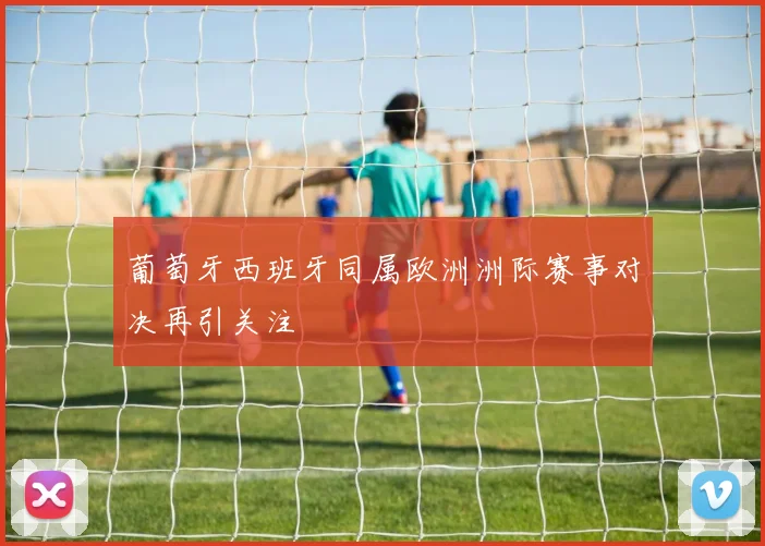 葡萄牙西班牙同属欧洲洲际赛事对决再引关注