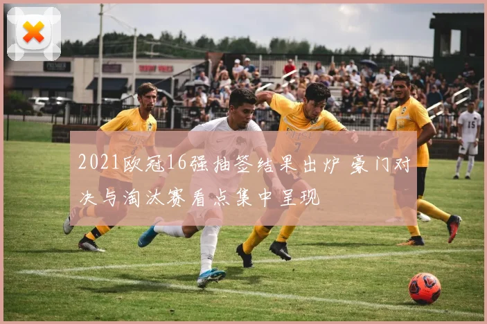 2021欧冠16强抽签结果出炉 豪门对决与淘汰赛看点集中呈现