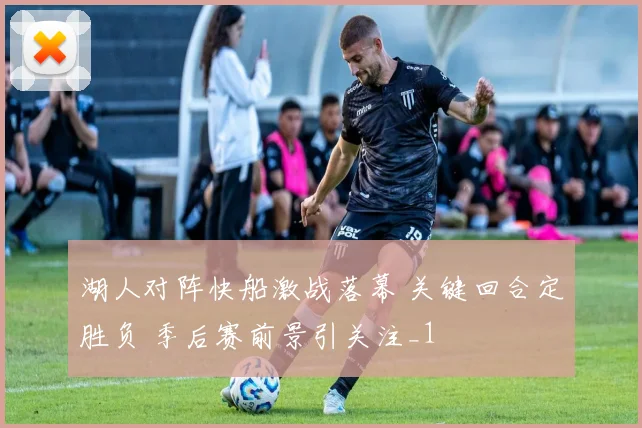 湖人对阵快船激战落幕 关键回合定胜负 季后赛前景引关注_1