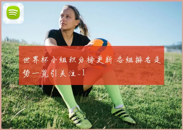 世界杯小组积分榜更新 各组排名走势一览引关注_1