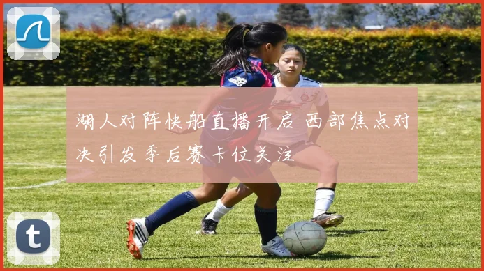 湖人对阵快船直播开启 西部焦点对决引发季后赛卡位关注