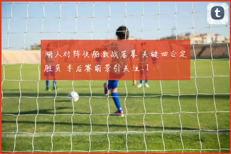 湖人对阵快船激战落幕 关键回合定胜负 季后赛前景引关注_1