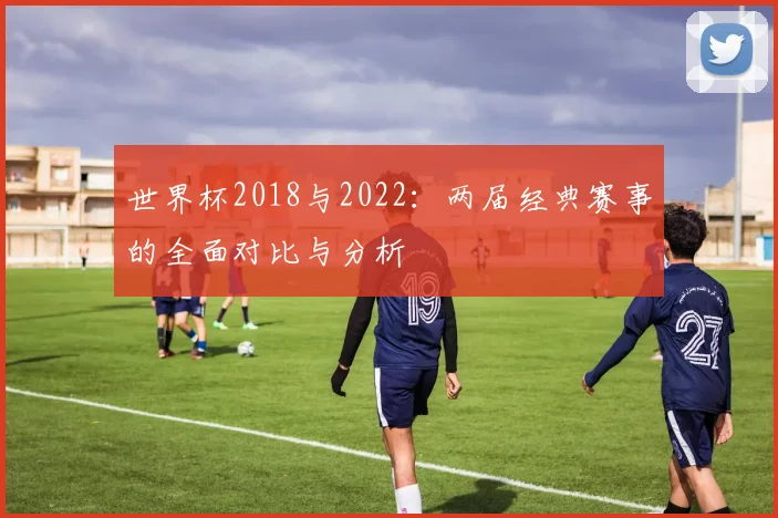 世界杯2018与2022：两届经典赛事的全面对比与分析