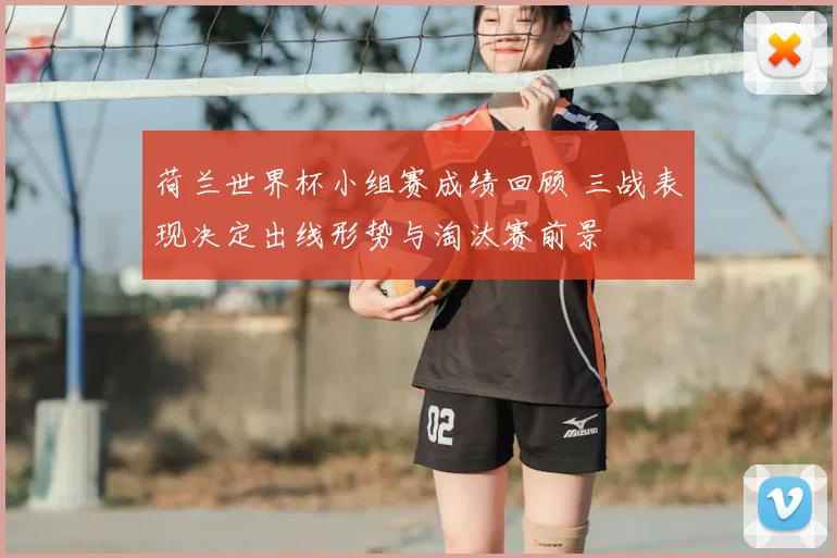 荷兰世界杯小组赛成绩回顾 三战表现决定出线形势与淘汰赛前景