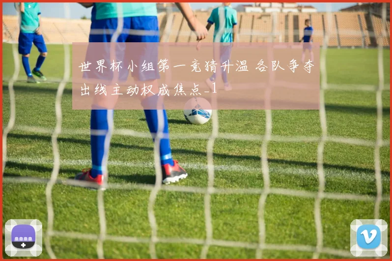 世界杯小组第一竞猜升温 各队争夺出线主动权成焦点_1