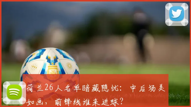 荷兰26人名单暗藏隐忧：中后场美如画，前锋线谁来进球？