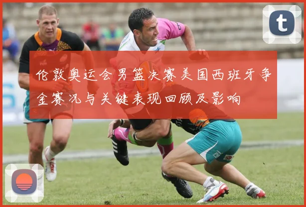 伦敦奥运会男篮决赛美国西班牙争金赛况与关键表现回顾及影响