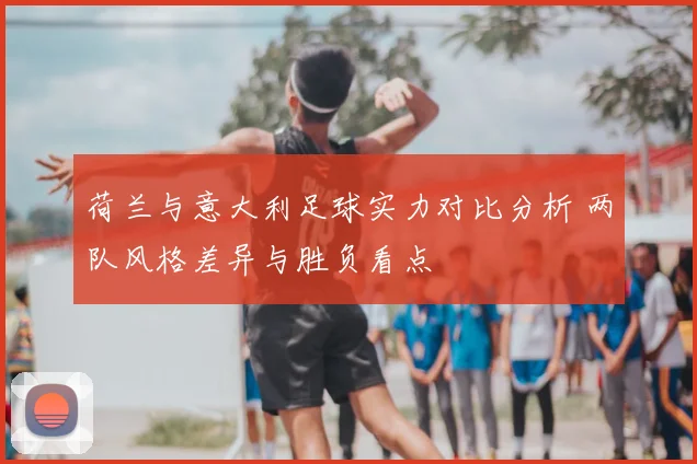 荷兰与意大利足球实力对比分析 两队风格差异与胜负看点