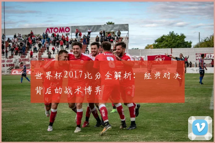 世界杯2017比分全解析：经典对决背后的战术博弈