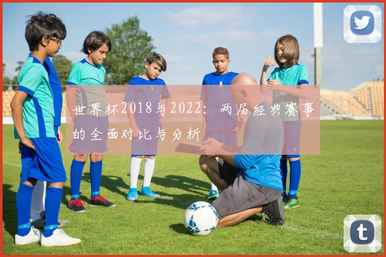 世界杯2018与2022：两届经典赛事的全面对比与分析