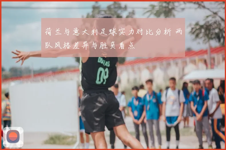 荷兰与意大利足球实力对比分析 两队风格差异与胜负看点